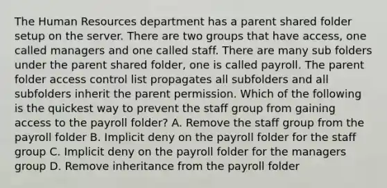 The Human Resources department has a parent shared folder setup on the server. There are two groups that have access, one called managers and one called staff. There are many sub folders under the parent shared folder, one is called payroll. The parent folder access control list propagates all subfolders and all subfolders inherit the parent permission. Which of the following is the quickest way to prevent the staff group from gaining access to the payroll folder? A. Remove the staff group from the payroll folder B. Implicit deny on the payroll folder for the staff group C. Implicit deny on the payroll folder for the managers group D. Remove inheritance from the payroll folder