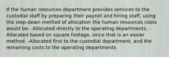 If the human resources department provides services to the custodial staff by preparing their payroll and hiring staff, using the step-down method of allocation the human resources costs would be: -Allocated directly to the operating departments. -Allocated based on square footage, since that is an easier method. -Allocated first to the custodial department, and the remaining costs to the operating departments