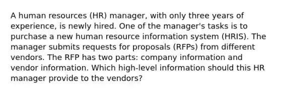 A human resources (HR) manager, with only three years of experience, is newly hired. One of the manager's tasks is to purchase a new human resource information system (HRIS). The manager submits requests for proposals (RFPs) from different vendors. The RFP has two parts: company information and vendor information. Which high-level information should this HR manager provide to the vendors?