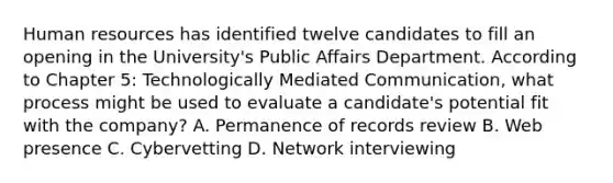 Human resources has identified twelve candidates to fill an opening in the University's Public Affairs Department. According to Chapter 5: Technologically Mediated Communication, what process might be used to evaluate a candidate's potential fit with the company? A. Permanence of records review B. Web presence C. Cybervetting D. Network interviewing