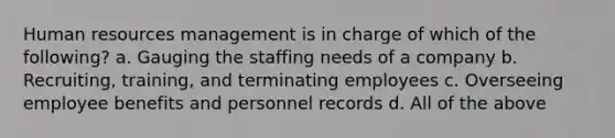 Human resources management is in charge of which of the following? a. Gauging the staffing needs of a company b. Recruiting, training, and terminating employees c. Overseeing employee benefits and personnel records d. All of the above