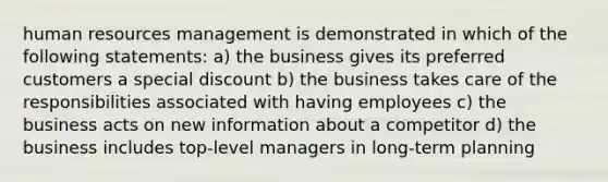 human resources management is demonstrated in which of the following statements: a) the business gives its preferred customers a special discount b) the business takes care of the responsibilities associated with having employees c) the business acts on new information about a competitor d) the business includes top-level managers in long-term planning