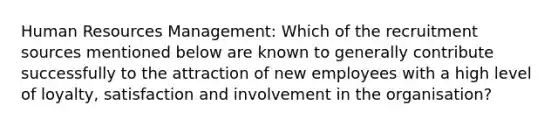 Human Resources Management: Which of the recruitment sources mentioned below are known to generally contribute successfully to the attraction of new employees with a high level of loyalty, satisfaction and involvement in the organisation?