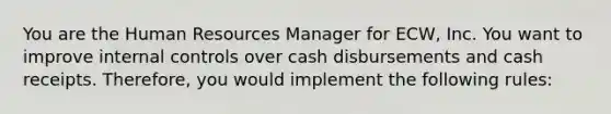 You are the Human Resources Manager for ECW, Inc. You want to improve <a href='https://www.questionai.com/knowledge/kjj42owoAP-internal-control' class='anchor-knowledge'>internal control</a>s over cash disbursements and cash receipts. Therefore, you would implement the following rules: