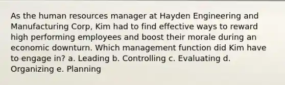 As the human resources manager at Hayden Engineering and Manufacturing Corp, Kim had to find effective ways to reward high performing employees and boost their morale during an economic downturn. Which management function did Kim have to engage in? a. Leading b. Controlling c. Evaluating d. Organizing e. Planning