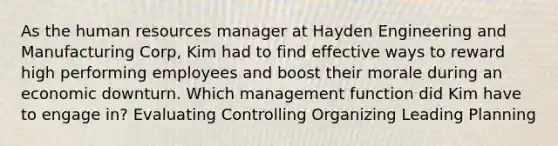 As the human resources manager at Hayden Engineering and Manufacturing Corp, Kim had to find effective ways to reward high performing employees and boost their morale during an economic downturn. Which management function did Kim have to engage in? Evaluating Controlling Organizing Leading Planning