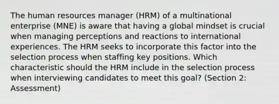 The human resources manager (HRM) of a multinational enterprise (MNE) is aware that having a global mindset is crucial when managing perceptions and reactions to international experiences. The HRM seeks to incorporate this factor into the selection process when staffing key positions. Which characteristic should the HRM include in the selection process when interviewing candidates to meet this goal? (Section 2: Assessment)