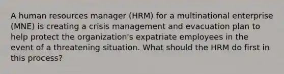 A human resources manager (HRM) for a multinational enterprise (MNE) is creating a crisis management and evacuation plan to help protect the organization's expatriate employees in the event of a threatening situation. What should the HRM do first in this process?