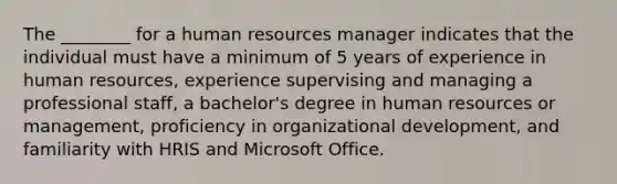 The​ ________ for a human resources manager indicates that the individual must have a minimum of 5 years of experience in human​ resources, experience supervising and managing a professional​ staff, a​ bachelor's degree in human resources or​ management, proficiency in organizational​ development, and familiarity with HRIS and Microsoft Office.