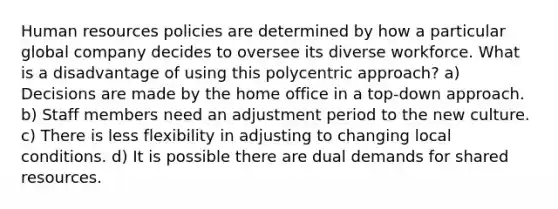 Human resources policies are determined by how a particular global company decides to oversee its diverse workforce. What is a disadvantage of using this polycentric approach? a) Decisions are made by the home office in a top-down approach. b) Staff members need an adjustment period to the new culture. c) There is less flexibility in adjusting to changing local conditions. d) It is possible there are dual demands for shared resources.