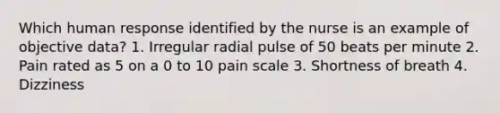 Which human response identified by the nurse is an example of objective data? 1. Irregular radial pulse of 50 beats per minute 2. Pain rated as 5 on a 0 to 10 pain scale 3. Shortness of breath 4. Dizziness