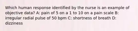 Which human response identified by the nurse is an example of objective data? A: pain of 5 on a 1 to 10 on a pain scale B: irregular radial pulse of 50 bpm C: shortness of breath D: dizziness