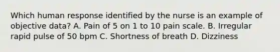 Which human response identified by the nurse is an example of objective data? A. Pain of 5 on 1 to 10 pain scale. B. Irregular rapid pulse of 50 bpm C. Shortness of breath D. Dizziness