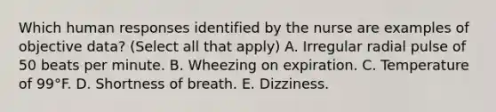 Which human responses identified by the nurse are examples of objective data? (Select all that apply) A. Irregular radial pulse of 50 beats per minute. B. Wheezing on expiration. C. Temperature of 99°F. D. Shortness of breath. E. Dizziness.