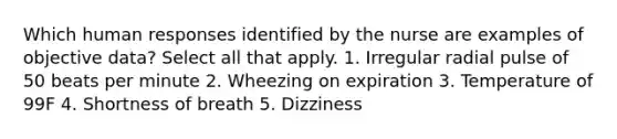 Which human responses identified by the nurse are examples of objective data? Select all that apply. 1. Irregular radial pulse of 50 beats per minute 2. Wheezing on expiration 3. Temperature of 99F 4. Shortness of breath 5. Dizziness