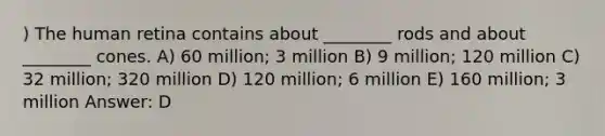 ) The <a href='https://www.questionai.com/knowledge/kKUIqFs0hN-human-retina' class='anchor-knowledge'>human retina</a> contains about ________ rods and about ________ cones. A) 60 million; 3 million B) 9 million; 120 million C) 32 million; 320 million D) 120 million; 6 million E) 160 million; 3 million Answer: D