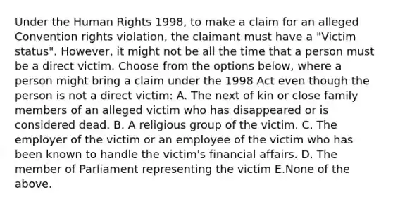 Under the Human Rights 1998, to make a claim for an alleged Convention rights violation, the claimant must have a "Victim status". However, it might not be all the time that a person must be a direct victim. Choose from the options below, where a person might bring a claim under the 1998 Act even though the person is not a direct victim: A. The next of kin or close family members of an alleged victim who has disappeared or is considered dead. B. A religious group of the victim. C. The employer of the victim or an employee of the victim who has been known to handle the victim's financial affairs. D. The member of Parliament representing the victim E.None of the above.