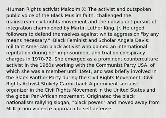 -Human Rights activist Malcolm X: The activist and outspoken public voice of the Black Muslim faith, challenged the mainstream civil-rights movement and the nonviolent pursuit of integration championed by Martin Luther King, Jr. He urged followers to defend themselves against white aggression "by any means necessary." -Black Feminist and Scholar Angela Davis: militant American black activist who gained an international reputation during her imprisonment and trial on conspiracy charges in 1970-72. She emerged as a prominent counterculture activist in the 1960s working with the Communist Party USA, of which she was a member until 1991, and was briefly involved in the Black Panther Party during the Civil Rights Movement -Civil Rights Activist Stokely Carmichael: A prominent socialist organizer in the Civil Rights Movement in the United States and the global Pan-African movement. Originated the black nationalism rallying slogan, "black power." and moved away from MLK Jr non violence approach to self-defense.