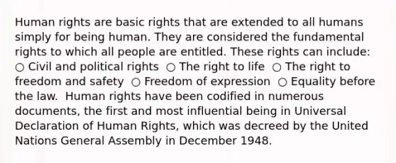 Human rights are basic rights that are extended to all humans simply for being human. They are considered the fundamental rights to which all people are entitled. These rights can include: ​ ○ Civil and political rights ​ ○ The right to life ​ ○ The right to freedom and safety ​ ○ Freedom of expression ​ ○ Equality before the law. ​ Human rights have been codified in numerous documents, the first and most influential being in Universal Declaration of Human Rights, which was decreed by the United Nations General Assembly in December 1948. ​