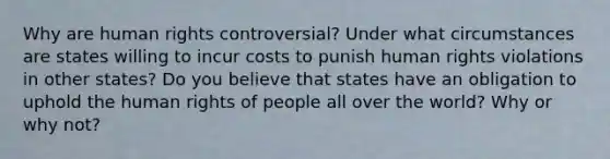 Why are human rights controversial? Under what circumstances are states willing to incur costs to punish human rights violations in other states? Do you believe that states have an obligation to uphold the human rights of people all over the world? Why or why not?