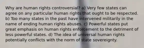 Why are human rights controversial? a) Very few states can agree on any particular human rights that ought to be respected. b) Too many states in the past have intervened militarily in the name of ending human rights abuses. c) Powerful states put great emphasis on human rights enforcement to the detriment of less powerful states. d) The idea of universal human rights potentially conflicts with the norm of state sovereignty.