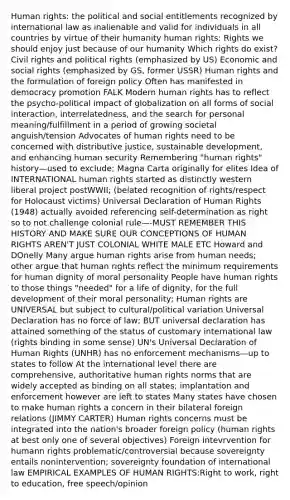 Human rights: the political and social entitlements recognized by international law as inalienable and valid for individuals in all countries by virtue of their humanity human rights: Rights we should enjoy just because of our humanity Which rights do exist? Civil rights and political rights (emphasized by US) Economic and social rights (emphasized by GS, former USSR) Human rights and the formulation of foreign policy Often has manifested in democracy promotion FALK Modern human rights has to reflect the psycho-political impact of globalization on all forms of social interaction, interrelatedness, and the search for personal meaning/fulfillment in a period of growing societal anguish/tension Advocates of human rights need to be concerned with distributive justice, sustainable development, and enhancing human security Remembering "human rights" history—used to exclude; Magna Carta originally for elites Idea of INTERNATIONAL human rights started as distinctly western liberal project postWWII; (belated recognition of rights/respect for Holocaust victims) Universal Declaration of Human Rights (1948) actually avoided referencing self-determination as right so to not challenge colonial rule—-MUST REMEMBER THIS HISTORY AND MAKE SURE OUR CONCEPTIONS OF HUMAN RIGHTS AREN'T JUST COLONIAL WHITE MALE ETC Howard and DOnelly Many argue human rights arise from human needs; other argue that human rights reflect the minimum requirements for human dignity of moral personality People have human rights to those things "needed" for a life of dignity, for the full development of their moral personality; Human rights are UNIVERSAL but subject to cultural/political variation Universal Declaration has no force of law; BUT universal declaration has attained something of the status of customary international law (rights binding in some sense) UN's Universal Declaration of Human Rights (UNHR) has no enforcement mechanisms—up to states to follow At the international level there are comprehensive, authoritative human rights norms that are widely accepted as binding on all states; implantation and enforcement however are left to states Many states have chosen to make human rights a concern in their bilateral foreign relations (JIMMY CARTER) Human rights concerns must be integrated into the nation's broader foreign policy (human rights at best only one of several objectives) Foreign intevrvention for humann rights problematic/controversial because sovereignty entails nonintervention; sovereignty foundation of international law EMPIRICAL EXAMPLES OF HUMAN RIGHTS:Right to work, right to education, free speech/opinion