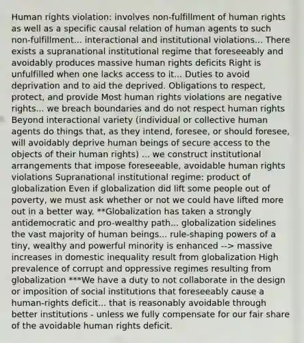 Human rights violation: involves non-fulfillment of human rights as well as a specific causal relation of human agents to such non-fulfillment... interactional and institutional violations... There exists a supranational institutional regime that foreseeably and avoidably produces massive human rights deficits Right is unfulfilled when one lacks access to it... Duties to avoid deprivation and to aid the deprived. Obligations to respect, protect, and provide Most human rights violations are negative rights... we breach boundaries and do not respect human rights Beyond interactional variety (individual or collective human agents do things that, as they intend, foresee, or should foresee, will avoidably deprive human beings of secure access to the objects of their human rights) ... we construct institutional arrangements that impose foreseeable, avoidable human rights violations Supranational institutional regime: product of globalization Even if globalization did lift some people out of poverty, we must ask whether or not we could have lifted more out in a better way. **Globalization has taken a strongly antidemocratic and pro-wealthy path... globalization sidelines the vast majority of human beings... rule-shaping powers of a tiny, wealthy and powerful minority is enhanced --> massive increases in domestic inequality result from globalization High prevalence of corrupt and oppressive regimes resulting from globalization ***We have a duty to not collaborate in the design or imposition of social institutions that foreseeably cause a human-rights deficit... that is reasonably avoidable through better institutions - unless we fully compensate for our fair share of the avoidable human rights deficit.