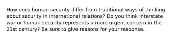 How does human security differ from traditional ways of thinking about security in international relations? Do you think interstate war or human security represents a more urgent concern in the 21st century? Be sure to give reasons for your response.