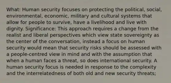 What: Human security focuses on protecting the political, social, environmental, economic, military and cultural systems that allow for people to survive, have a livelihood and live with dignity. Significance: This approach requires a change from the realist and liberal perspectives which view state sovereignty as the center of the conversation, instead a focus on human security would mean that security risks should be assessed with a people-centred view in mind and with the assumption that when a human faces a threat, so does international security. A human security focus is needed in response to the complexity and the interrelatedness of both old and new security threats;