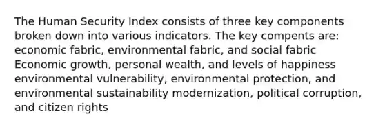 The Human Security Index consists of three key components broken down into various indicators. The key compents are: economic fabric, environmental fabric, and social fabric Economic growth, personal wealth, and levels of happiness environmental vulnerability, environmental protection, and environmental sustainability modernization, political corruption, and citizen rights