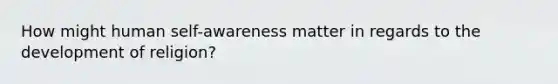 How might human self-awareness matter in regards to the development of religion?