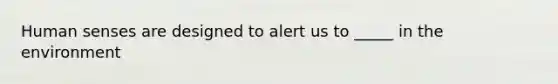Human senses are designed to alert us to _____ in the environment