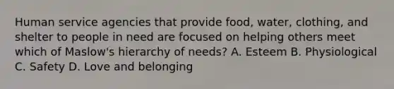 Human service agencies that provide food, water, clothing, and shelter to people in need are focused on helping others meet which of Maslow's hierarchy of needs? A. Esteem B. Physiological C. Safety D. Love and belonging