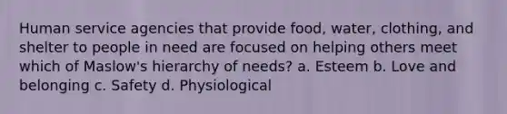 Human service agencies that provide food, water, clothing, and shelter to people in need are focused on helping others meet which of Maslow's hierarchy of needs? a. Esteem b. Love and belonging c. Safety d. Physiological