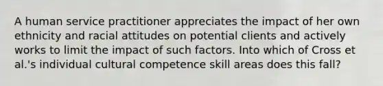 A human service practitioner appreciates the impact of her own ethnicity and racial attitudes on potential clients and actively works to limit the impact of such factors. Into which of Cross et al.'s individual cultural competence skill areas does this fall?