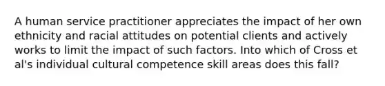 A human service practitioner appreciates the impact of her own ethnicity and racial attitudes on potential clients and actively works to limit the impact of such factors. Into which of Cross et al's individual cultural competence skill areas does this fall?