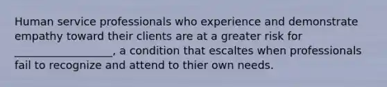 Human service professionals who experience and demonstrate empathy toward their clients are at a greater risk for __________________, a condition that escaltes when professionals fail to recognize and attend to thier own needs.