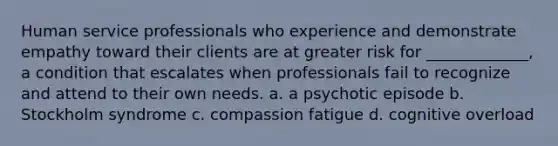 Human service professionals who experience and demonstrate empathy toward their clients are at greater risk for _____________, a condition that escalates when professionals fail to recognize and attend to their own needs. a. a psychotic episode b. Stockholm syndrome c. compassion fatigue d. cognitive overload