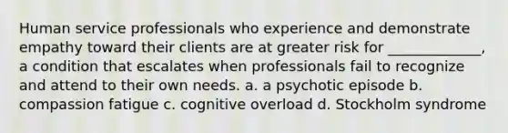 Human service professionals who experience and demonstrate empathy toward their clients are at greater risk for _____________, a condition that escalates when professionals fail to recognize and attend to their own needs. a. a psychotic episode b. <a href='https://www.questionai.com/knowledge/k3xaLwMAcb-compassion-fatigue' class='anchor-knowledge'>compassion fatigue</a> c. cognitive overload d. Stockholm syndrome