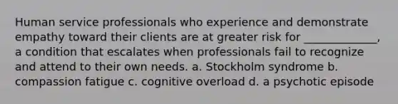 Human service professionals who experience and demonstrate empathy toward their clients are at greater risk for _____________, a condition that escalates when professionals fail to recognize and attend to their own needs. a. Stockholm syndrome b. compassion fatigue c. cognitive overload d. a psychotic episode