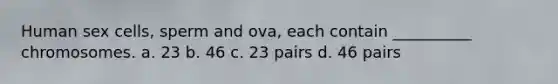 Human sex cells, sperm and ova, each contain __________ chromosomes. a. 23 b. 46 c. 23 pairs d. 46 pairs