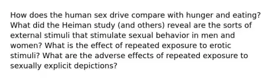 How does the human sex drive compare with hunger and eating? What did the Heiman study (and others) reveal are the sorts of external stimuli that stimulate sexual behavior in men and women? What is the effect of repeated exposure to erotic stimuli? What are the adverse effects of repeated exposure to sexually explicit depictions?