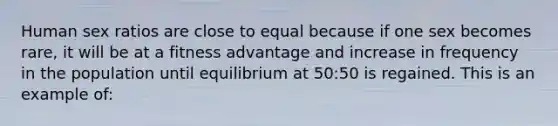 Human sex ratios are close to equal because if one sex becomes rare, it will be at a fitness advantage and increase in frequency in the population until equilibrium at 50:50 is regained. This is an example of: