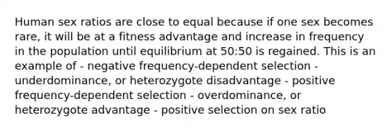 Human sex ratios are close to equal because if one sex becomes rare, it will be at a fitness advantage and increase in frequency in the population until equilibrium at 50:50 is regained. This is an example of - negative frequency-dependent selection - underdominance, or heterozygote disadvantage - positive frequency-dependent selection - overdominance, or heterozygote advantage - positive selection on sex ratio