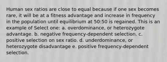 Human sex ratios are close to equal because if one sex becomes rare, it will be at a fitness advantage and increase in frequency in the population until equilibrium at 50:50 is regained. This is an example of Select one: a. overdominance, or heterozygote advantage. b. negative frequency-dependent selection. c. positive selection on sex ratio. d. underdominance, or heterozygote disadvantage e. positive frequency-dependent selection.