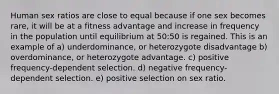 Human sex ratios are close to equal because if one sex becomes rare, it will be at a fitness advantage and increase in frequency in the population until equilibrium at 50:50 is regained. This is an example of a) underdominance, or heterozygote disadvantage b) overdominance, or heterozygote advantage. c) positive frequency-dependent selection. d) negative frequency-dependent selection. e) positive selection on sex ratio.