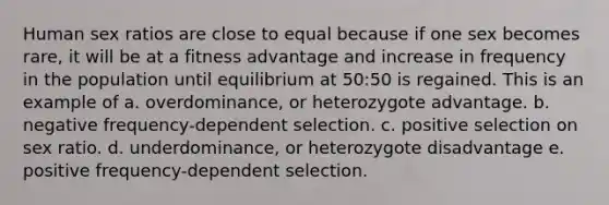 Human sex ratios are close to equal because if one sex becomes rare, it will be at a fitness advantage and increase in frequency in the population until equilibrium at 50:50 is regained. This is an example of a. overdominance, or heterozygote advantage. b. negative frequency-dependent selection. c. positive selection on sex ratio. d. underdominance, or heterozygote disadvantage e. positive frequency-dependent selection.