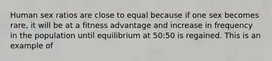 Human sex ratios are close to equal because if one sex becomes rare, it will be at a fitness advantage and increase in frequency in the population until equilibrium at 50:50 is regained. This is an example of