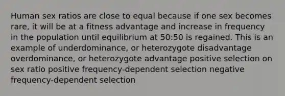 Human sex ratios are close to equal because if one sex becomes rare, it will be at a fitness advantage and increase in frequency in the population until equilibrium at 50:50 is regained. This is an example of underdominance, or heterozygote disadvantage overdominance, or heterozygote advantage positive selection on sex ratio positive frequency-dependent selection negative frequency-dependent selection