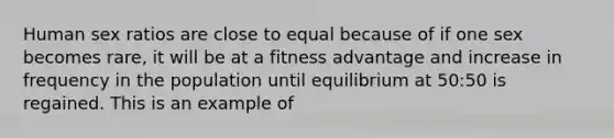 Human sex ratios are close to equal because of if one sex becomes rare, it will be at a fitness advantage and increase in frequency in the population until equilibrium at 50:50 is regained. This is an example of